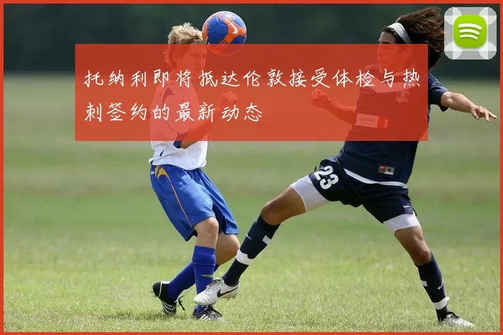 托纳利即将抵达伦敦接受体检与热刺签约的最新动态