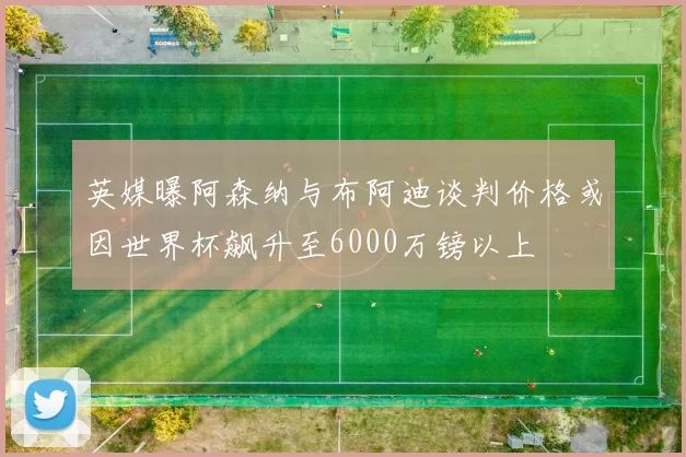 英媒曝阿森纳与布阿迪谈判价格或因世界杯飙升至6000万镑以上