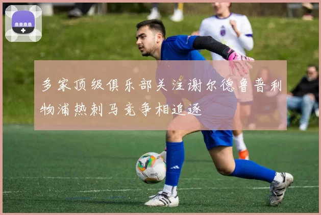 多家顶级俱乐部关注谢尔德鲁普利物浦热刺马竞争相追逐