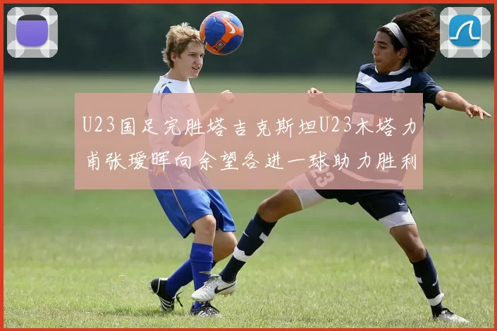 U23国足完胜塔吉克斯坦U23木塔力甫张瑷晖向余望各进一球助力胜利