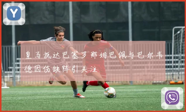 皇马抵达巴塞罗那姆巴佩与巴尔韦德因伤缺阵引关注