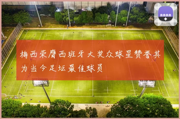 梅西荣膺西班牙大奖众球星赞誉其为当今足坛最佳球员