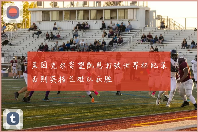 莱因克尔寄望凯恩打破世界杯纪录否则英格兰难以获胜