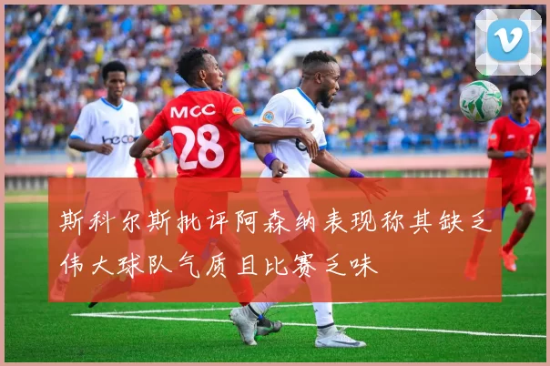 斯科尔斯批评阿森纳表现称其缺乏伟大球队气质且比赛乏味