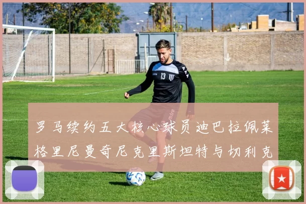 罗马续约五大核心球员迪巴拉佩莱格里尼曼奇尼克里斯坦特与切利克共创未来