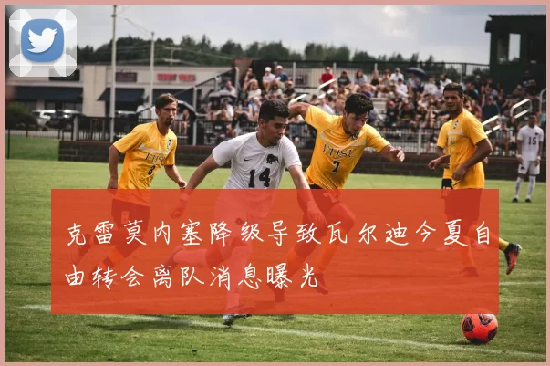 克雷莫内塞降级导致瓦尔迪今夏自由转会离队消息曝光
